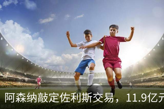 阿森纳敲定佐利斯交易，11.9亿元冲击罗杰斯，同步求购多面手孔萨